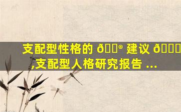 支配型性格的 💮 建议 🐝 ,支配型人格研究报告 ...